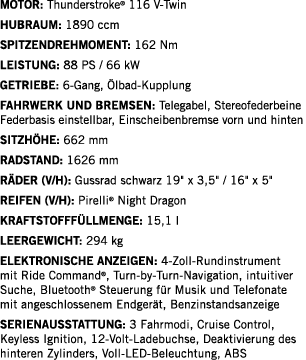 Motor: Thunderstroke  116 V-Twin Hubraum: 1890 ccm SPITZENDREHMOMENT: 162 Nm Leistung: 88 PS   66 kW Getriebe: 6-Gang   